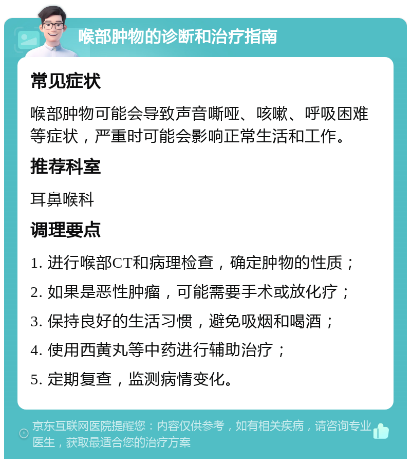 喉部肿物的诊断和治疗指南 常见症状 喉部肿物可能会导致声音嘶哑、咳嗽、呼吸困难等症状，严重时可能会影响正常生活和工作。 推荐科室 耳鼻喉科 调理要点 1. 进行喉部CT和病理检查，确定肿物的性质； 2. 如果是恶性肿瘤，可能需要手术或放化疗； 3. 保持良好的生活习惯，避免吸烟和喝酒； 4. 使用西黄丸等中药进行辅助治疗； 5. 定期复查，监测病情变化。