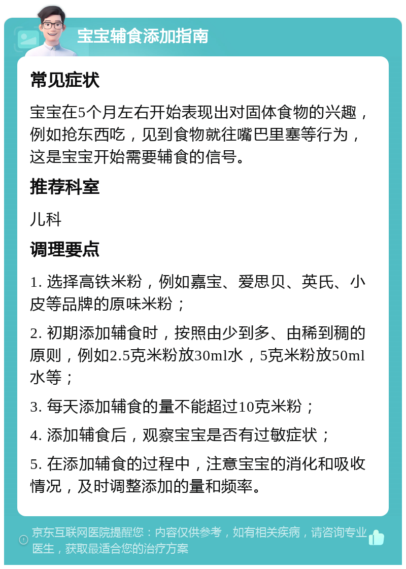 宝宝辅食添加指南 常见症状 宝宝在5个月左右开始表现出对固体食物的兴趣，例如抢东西吃，见到食物就往嘴巴里塞等行为，这是宝宝开始需要辅食的信号。 推荐科室 儿科 调理要点 1. 选择高铁米粉，例如嘉宝、爱思贝、英氏、小皮等品牌的原味米粉； 2. 初期添加辅食时，按照由少到多、由稀到稠的原则，例如2.5克米粉放30ml水，5克米粉放50ml水等； 3. 每天添加辅食的量不能超过10克米粉； 4. 添加辅食后，观察宝宝是否有过敏症状； 5. 在添加辅食的过程中，注意宝宝的消化和吸收情况，及时调整添加的量和频率。