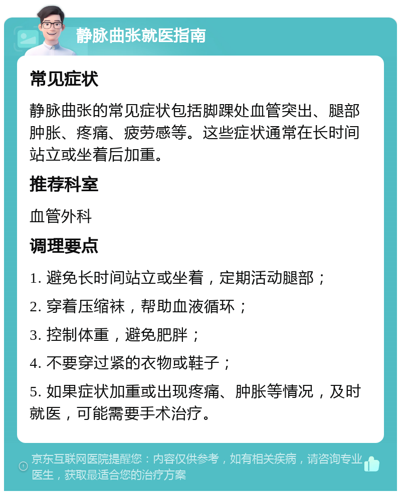 静脉曲张就医指南 常见症状 静脉曲张的常见症状包括脚踝处血管突出、腿部肿胀、疼痛、疲劳感等。这些症状通常在长时间站立或坐着后加重。 推荐科室 血管外科 调理要点 1. 避免长时间站立或坐着，定期活动腿部； 2. 穿着压缩袜，帮助血液循环； 3. 控制体重，避免肥胖； 4. 不要穿过紧的衣物或鞋子； 5. 如果症状加重或出现疼痛、肿胀等情况，及时就医，可能需要手术治疗。