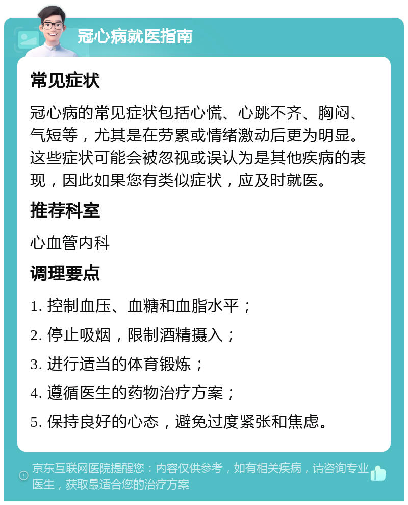 冠心病就医指南 常见症状 冠心病的常见症状包括心慌、心跳不齐、胸闷、气短等，尤其是在劳累或情绪激动后更为明显。这些症状可能会被忽视或误认为是其他疾病的表现，因此如果您有类似症状，应及时就医。 推荐科室 心血管内科 调理要点 1. 控制血压、血糖和血脂水平； 2. 停止吸烟，限制酒精摄入； 3. 进行适当的体育锻炼； 4. 遵循医生的药物治疗方案； 5. 保持良好的心态，避免过度紧张和焦虑。