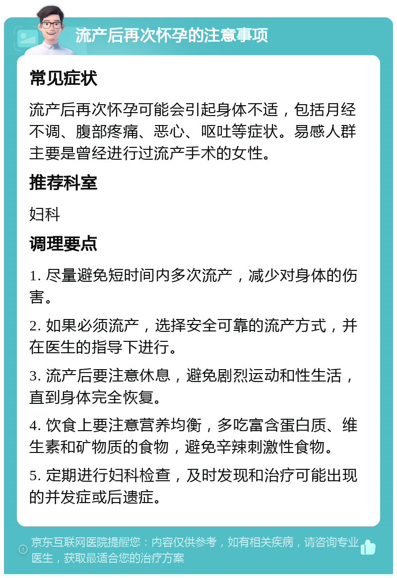 流产后再次怀孕的注意事项 常见症状 流产后再次怀孕可能会引起身体不适，包括月经不调、腹部疼痛、恶心、呕吐等症状。易感人群主要是曾经进行过流产手术的女性。 推荐科室 妇科 调理要点 1. 尽量避免短时间内多次流产，减少对身体的伤害。 2. 如果必须流产，选择安全可靠的流产方式，并在医生的指导下进行。 3. 流产后要注意休息，避免剧烈运动和性生活，直到身体完全恢复。 4. 饮食上要注意营养均衡，多吃富含蛋白质、维生素和矿物质的食物，避免辛辣刺激性食物。 5. 定期进行妇科检查，及时发现和治疗可能出现的并发症或后遗症。