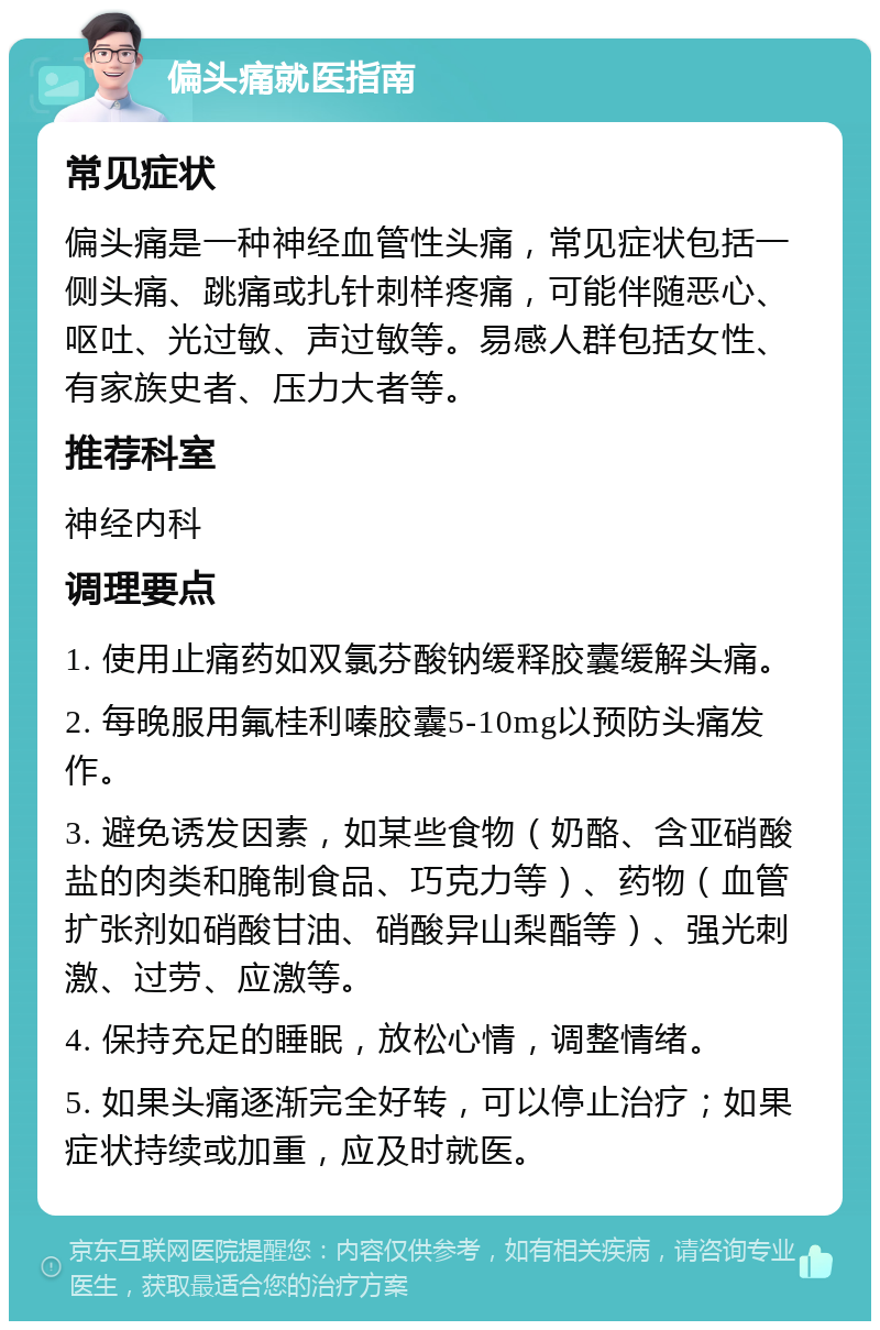 偏头痛就医指南 常见症状 偏头痛是一种神经血管性头痛，常见症状包括一侧头痛、跳痛或扎针刺样疼痛，可能伴随恶心、呕吐、光过敏、声过敏等。易感人群包括女性、有家族史者、压力大者等。 推荐科室 神经内科 调理要点 1. 使用止痛药如双氯芬酸钠缓释胶囊缓解头痛。 2. 每晚服用氟桂利嗪胶囊5-10mg以预防头痛发作。 3. 避免诱发因素，如某些食物（奶酪、含亚硝酸盐的肉类和腌制食品、巧克力等）、药物（血管扩张剂如硝酸甘油、硝酸异山梨酯等）、强光刺激、过劳、应激等。 4. 保持充足的睡眠，放松心情，调整情绪。 5. 如果头痛逐渐完全好转，可以停止治疗；如果症状持续或加重，应及时就医。