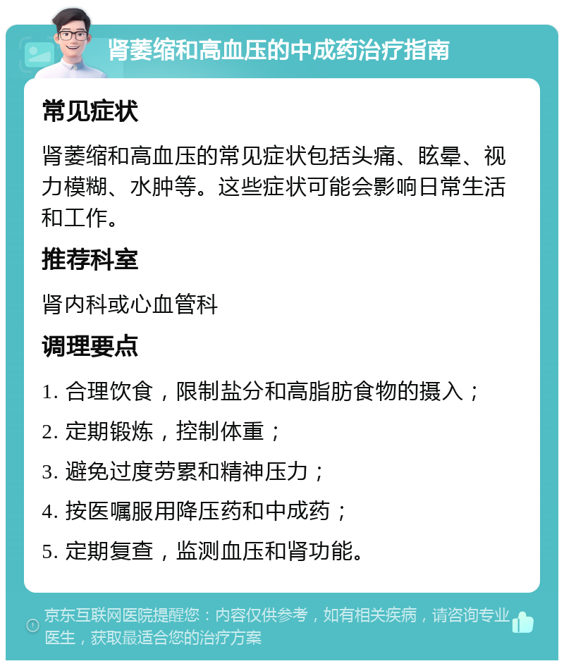 肾萎缩和高血压的中成药治疗指南 常见症状 肾萎缩和高血压的常见症状包括头痛、眩晕、视力模糊、水肿等。这些症状可能会影响日常生活和工作。 推荐科室 肾内科或心血管科 调理要点 1. 合理饮食，限制盐分和高脂肪食物的摄入； 2. 定期锻炼，控制体重； 3. 避免过度劳累和精神压力； 4. 按医嘱服用降压药和中成药； 5. 定期复查，监测血压和肾功能。