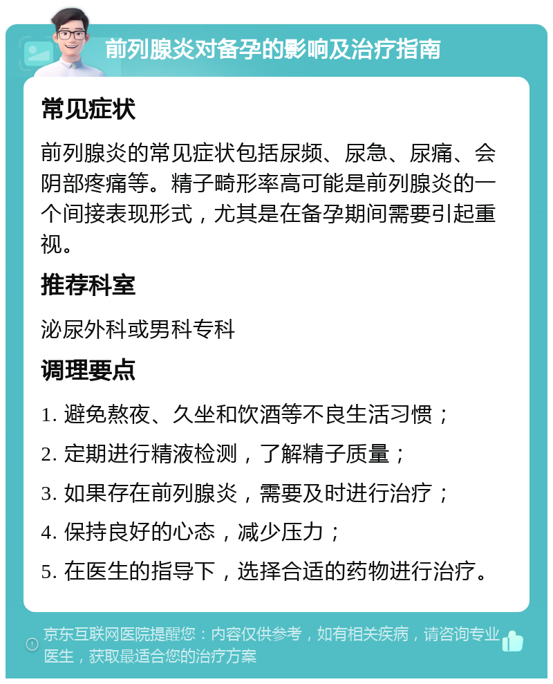 前列腺炎对备孕的影响及治疗指南 常见症状 前列腺炎的常见症状包括尿频、尿急、尿痛、会阴部疼痛等。精子畸形率高可能是前列腺炎的一个间接表现形式，尤其是在备孕期间需要引起重视。 推荐科室 泌尿外科或男科专科 调理要点 1. 避免熬夜、久坐和饮酒等不良生活习惯； 2. 定期进行精液检测，了解精子质量； 3. 如果存在前列腺炎，需要及时进行治疗； 4. 保持良好的心态，减少压力； 5. 在医生的指导下，选择合适的药物进行治疗。