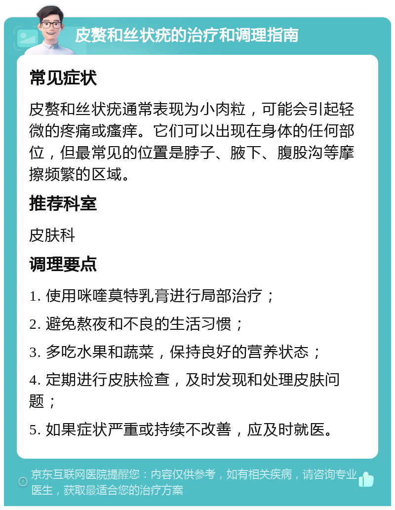 皮赘和丝状疣的治疗和调理指南 常见症状 皮赘和丝状疣通常表现为小肉粒，可能会引起轻微的疼痛或瘙痒。它们可以出现在身体的任何部位，但最常见的位置是脖子、腋下、腹股沟等摩擦频繁的区域。 推荐科室 皮肤科 调理要点 1. 使用咪喹莫特乳膏进行局部治疗； 2. 避免熬夜和不良的生活习惯； 3. 多吃水果和蔬菜，保持良好的营养状态； 4. 定期进行皮肤检查，及时发现和处理皮肤问题； 5. 如果症状严重或持续不改善，应及时就医。