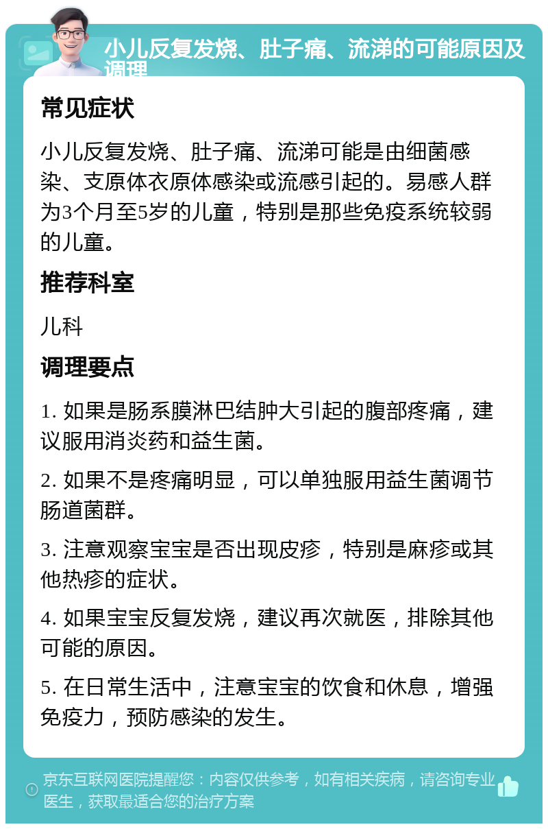 小儿反复发烧、肚子痛、流涕的可能原因及调理 常见症状 小儿反复发烧、肚子痛、流涕可能是由细菌感染、支原体衣原体感染或流感引起的。易感人群为3个月至5岁的儿童，特别是那些免疫系统较弱的儿童。 推荐科室 儿科 调理要点 1. 如果是肠系膜淋巴结肿大引起的腹部疼痛，建议服用消炎药和益生菌。 2. 如果不是疼痛明显，可以单独服用益生菌调节肠道菌群。 3. 注意观察宝宝是否出现皮疹，特别是麻疹或其他热疹的症状。 4. 如果宝宝反复发烧，建议再次就医，排除其他可能的原因。 5. 在日常生活中，注意宝宝的饮食和休息，增强免疫力，预防感染的发生。