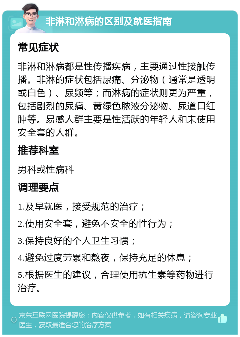 非淋和淋病的区别及就医指南 常见症状 非淋和淋病都是性传播疾病，主要通过性接触传播。非淋的症状包括尿痛、分泌物（通常是透明或白色）、尿频等；而淋病的症状则更为严重，包括剧烈的尿痛、黄绿色脓液分泌物、尿道口红肿等。易感人群主要是性活跃的年轻人和未使用安全套的人群。 推荐科室 男科或性病科 调理要点 1.及早就医，接受规范的治疗； 2.使用安全套，避免不安全的性行为； 3.保持良好的个人卫生习惯； 4.避免过度劳累和熬夜，保持充足的休息； 5.根据医生的建议，合理使用抗生素等药物进行治疗。