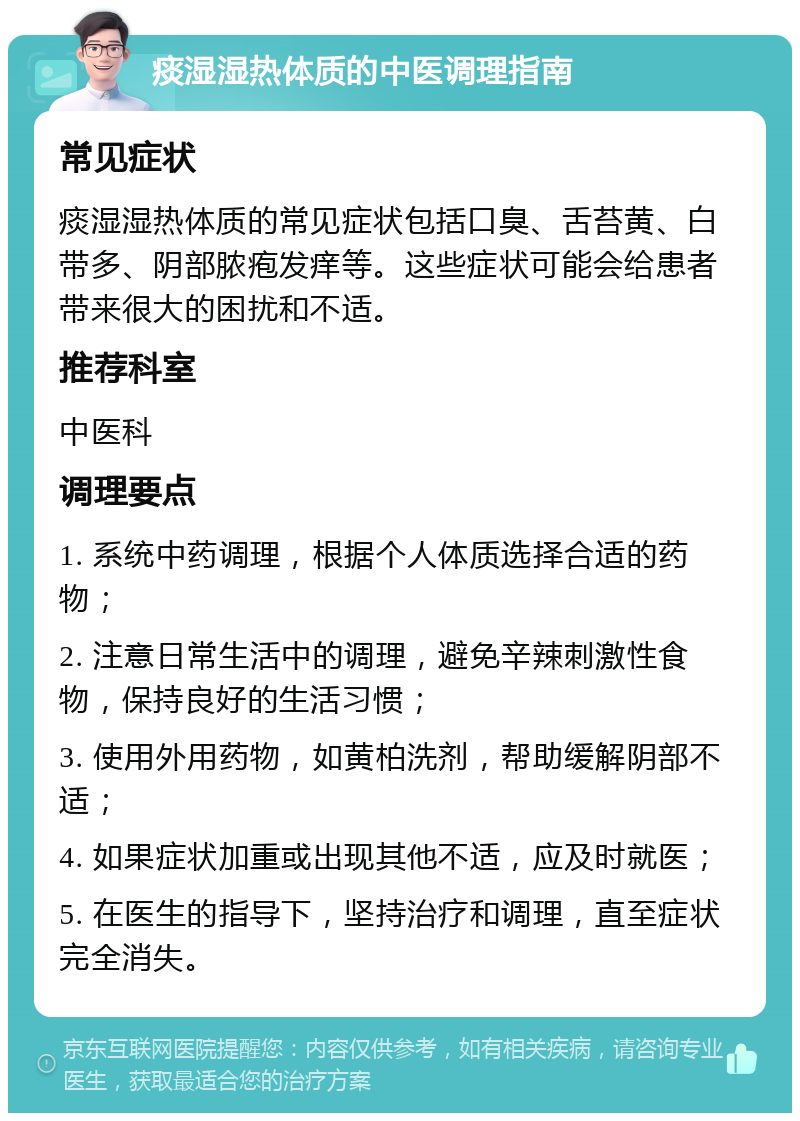 痰湿湿热体质的中医调理指南 常见症状 痰湿湿热体质的常见症状包括口臭、舌苔黄、白带多、阴部脓疱发痒等。这些症状可能会给患者带来很大的困扰和不适。 推荐科室 中医科 调理要点 1. 系统中药调理，根据个人体质选择合适的药物； 2. 注意日常生活中的调理，避免辛辣刺激性食物，保持良好的生活习惯； 3. 使用外用药物，如黄柏洗剂，帮助缓解阴部不适； 4. 如果症状加重或出现其他不适，应及时就医； 5. 在医生的指导下，坚持治疗和调理，直至症状完全消失。