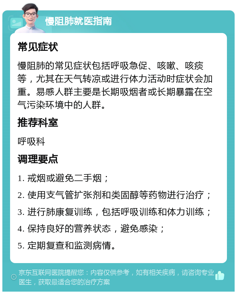 慢阻肺就医指南 常见症状 慢阻肺的常见症状包括呼吸急促、咳嗽、咳痰等，尤其在天气转凉或进行体力活动时症状会加重。易感人群主要是长期吸烟者或长期暴露在空气污染环境中的人群。 推荐科室 呼吸科 调理要点 1. 戒烟或避免二手烟； 2. 使用支气管扩张剂和类固醇等药物进行治疗； 3. 进行肺康复训练，包括呼吸训练和体力训练； 4. 保持良好的营养状态，避免感染； 5. 定期复查和监测病情。