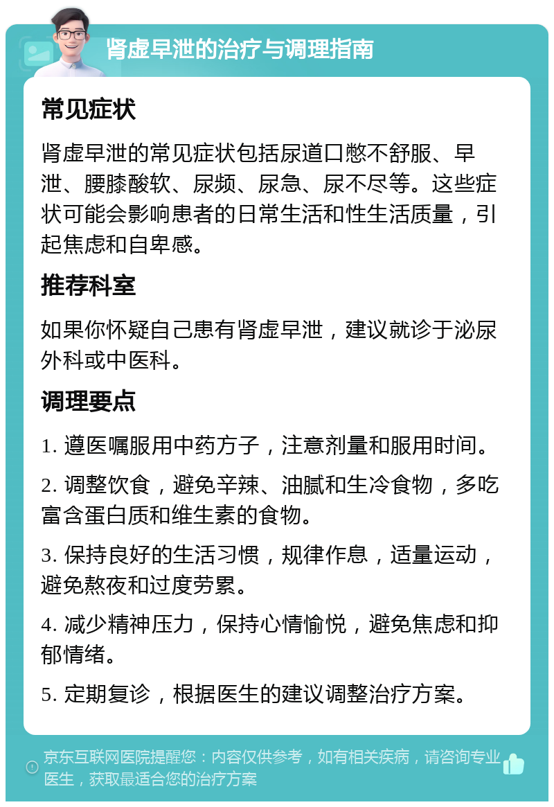 肾虚早泄的治疗与调理指南 常见症状 肾虚早泄的常见症状包括尿道口憋不舒服、早泄、腰膝酸软、尿频、尿急、尿不尽等。这些症状可能会影响患者的日常生活和性生活质量，引起焦虑和自卑感。 推荐科室 如果你怀疑自己患有肾虚早泄，建议就诊于泌尿外科或中医科。 调理要点 1. 遵医嘱服用中药方子，注意剂量和服用时间。 2. 调整饮食，避免辛辣、油腻和生冷食物，多吃富含蛋白质和维生素的食物。 3. 保持良好的生活习惯，规律作息，适量运动，避免熬夜和过度劳累。 4. 减少精神压力，保持心情愉悦，避免焦虑和抑郁情绪。 5. 定期复诊，根据医生的建议调整治疗方案。