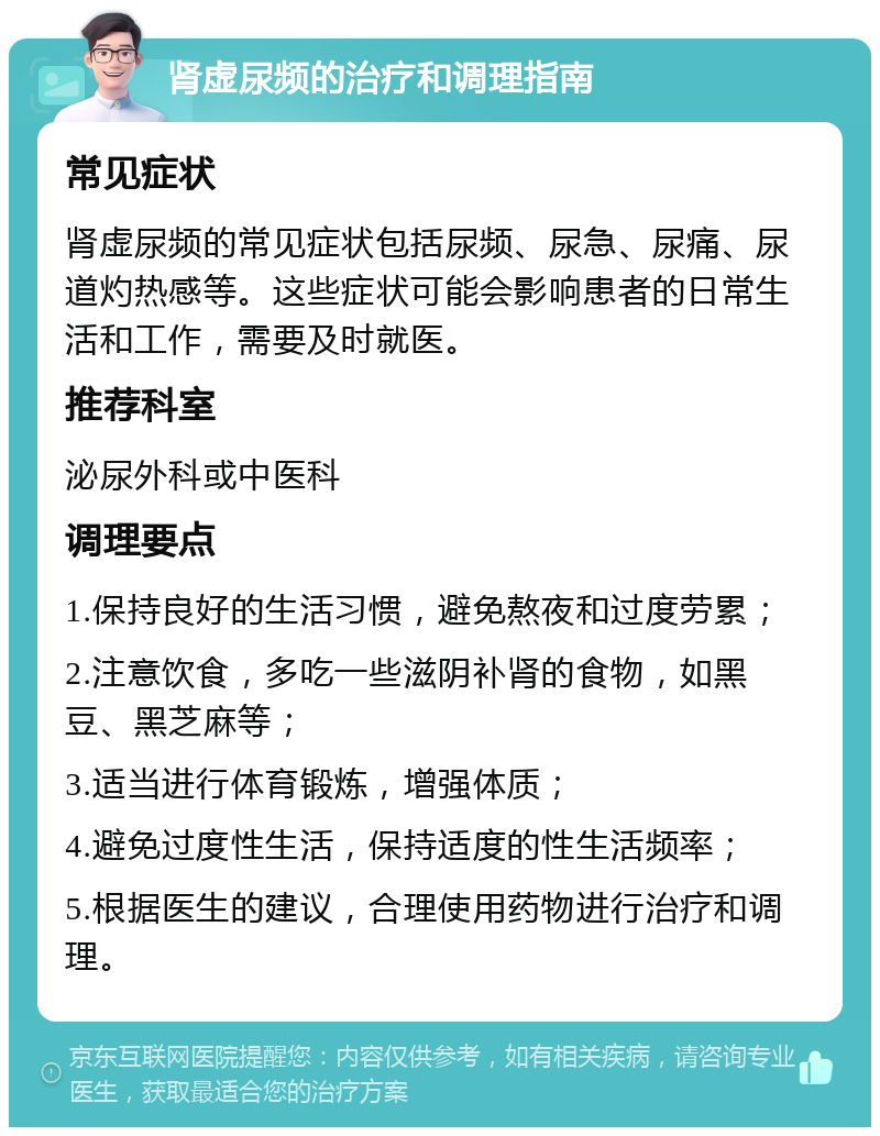 肾虚尿频的治疗和调理指南 常见症状 肾虚尿频的常见症状包括尿频、尿急、尿痛、尿道灼热感等。这些症状可能会影响患者的日常生活和工作，需要及时就医。 推荐科室 泌尿外科或中医科 调理要点 1.保持良好的生活习惯，避免熬夜和过度劳累； 2.注意饮食，多吃一些滋阴补肾的食物，如黑豆、黑芝麻等； 3.适当进行体育锻炼，增强体质； 4.避免过度性生活，保持适度的性生活频率； 5.根据医生的建议，合理使用药物进行治疗和调理。