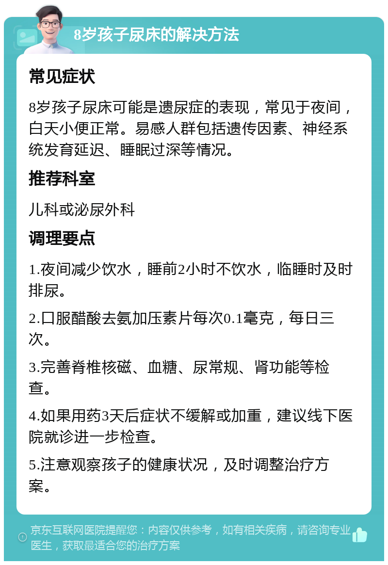 8岁孩子尿床的解决方法 常见症状 8岁孩子尿床可能是遗尿症的表现，常见于夜间，白天小便正常。易感人群包括遗传因素、神经系统发育延迟、睡眠过深等情况。 推荐科室 儿科或泌尿外科 调理要点 1.夜间减少饮水，睡前2小时不饮水，临睡时及时排尿。 2.口服醋酸去氨加压素片每次0.1毫克，每日三次。 3.完善脊椎核磁、血糖、尿常规、肾功能等检查。 4.如果用药3天后症状不缓解或加重，建议线下医院就诊进一步检查。 5.注意观察孩子的健康状况，及时调整治疗方案。