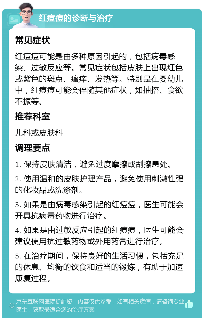 红痘痘的诊断与治疗 常见症状 红痘痘可能是由多种原因引起的，包括病毒感染、过敏反应等。常见症状包括皮肤上出现红色或紫色的斑点、瘙痒、发热等。特别是在婴幼儿中，红痘痘可能会伴随其他症状，如抽搐、食欲不振等。 推荐科室 儿科或皮肤科 调理要点 1. 保持皮肤清洁，避免过度摩擦或刮擦患处。 2. 使用温和的皮肤护理产品，避免使用刺激性强的化妆品或洗涤剂。 3. 如果是由病毒感染引起的红痘痘，医生可能会开具抗病毒药物进行治疗。 4. 如果是由过敏反应引起的红痘痘，医生可能会建议使用抗过敏药物或外用药膏进行治疗。 5. 在治疗期间，保持良好的生活习惯，包括充足的休息、均衡的饮食和适当的锻炼，有助于加速康复过程。