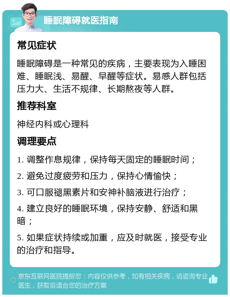 睡眠障碍就医指南 常见症状 睡眠障碍是一种常见的疾病，主要表现为入睡困难、睡眠浅、易醒、早醒等症状。易感人群包括压力大、生活不规律、长期熬夜等人群。 推荐科室 神经内科或心理科 调理要点 1. 调整作息规律，保持每天固定的睡眠时间； 2. 避免过度疲劳和压力，保持心情愉快； 3. 可口服褪黑素片和安神补脑液进行治疗； 4. 建立良好的睡眠环境，保持安静、舒适和黑暗； 5. 如果症状持续或加重，应及时就医，接受专业的治疗和指导。