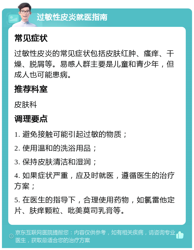 过敏性皮炎就医指南 常见症状 过敏性皮炎的常见症状包括皮肤红肿、瘙痒、干燥、脱屑等。易感人群主要是儿童和青少年，但成人也可能患病。 推荐科室 皮肤科 调理要点 1. 避免接触可能引起过敏的物质； 2. 使用温和的洗浴用品； 3. 保持皮肤清洁和湿润； 4. 如果症状严重，应及时就医，遵循医生的治疗方案； 5. 在医生的指导下，合理使用药物，如氯雷他定片、肤痒颗粒、吡美莫司乳膏等。