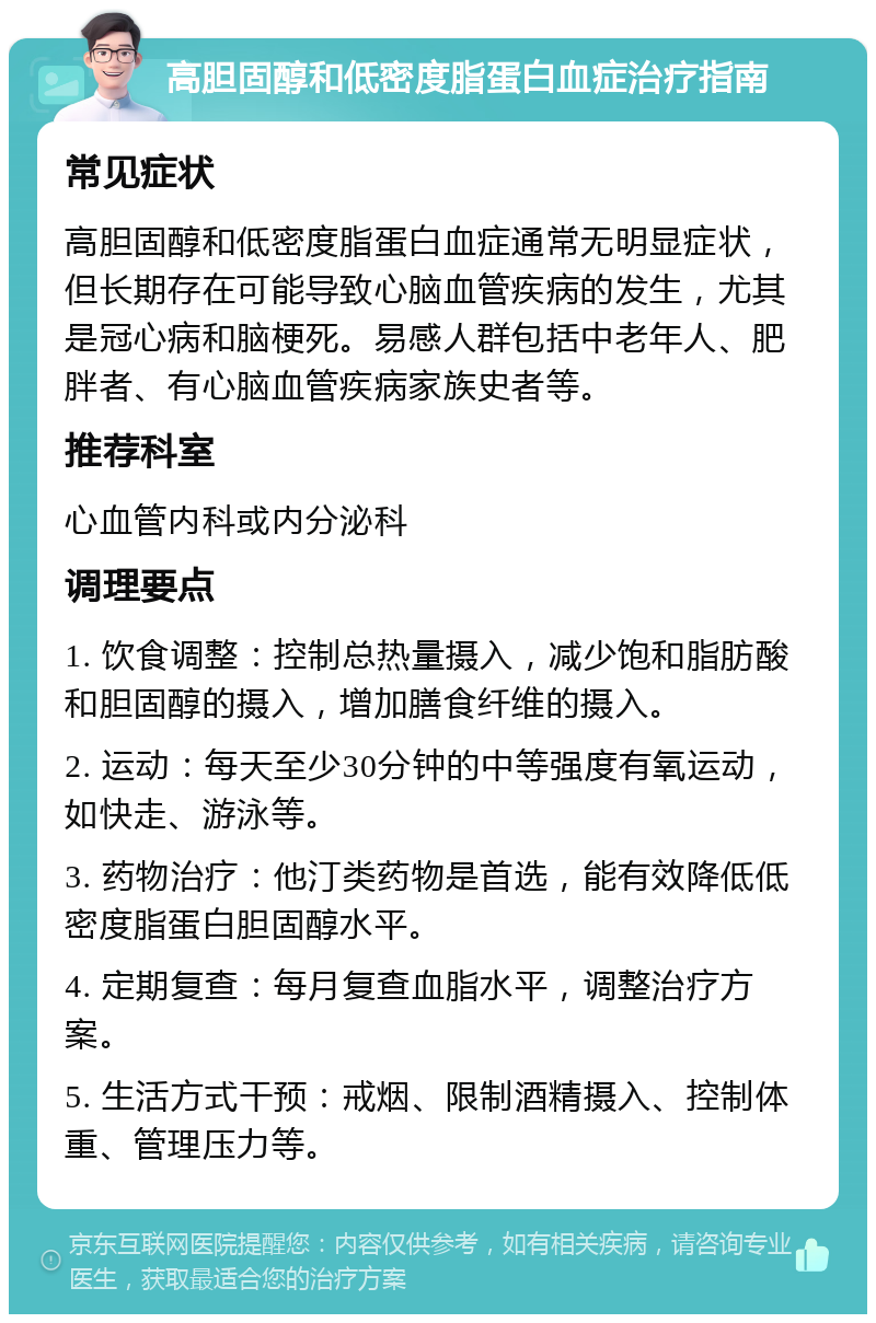 高胆固醇和低密度脂蛋白血症治疗指南 常见症状 高胆固醇和低密度脂蛋白血症通常无明显症状，但长期存在可能导致心脑血管疾病的发生，尤其是冠心病和脑梗死。易感人群包括中老年人、肥胖者、有心脑血管疾病家族史者等。 推荐科室 心血管内科或内分泌科 调理要点 1. 饮食调整：控制总热量摄入，减少饱和脂肪酸和胆固醇的摄入，增加膳食纤维的摄入。 2. 运动：每天至少30分钟的中等强度有氧运动，如快走、游泳等。 3. 药物治疗：他汀类药物是首选，能有效降低低密度脂蛋白胆固醇水平。 4. 定期复查：每月复查血脂水平，调整治疗方案。 5. 生活方式干预：戒烟、限制酒精摄入、控制体重、管理压力等。