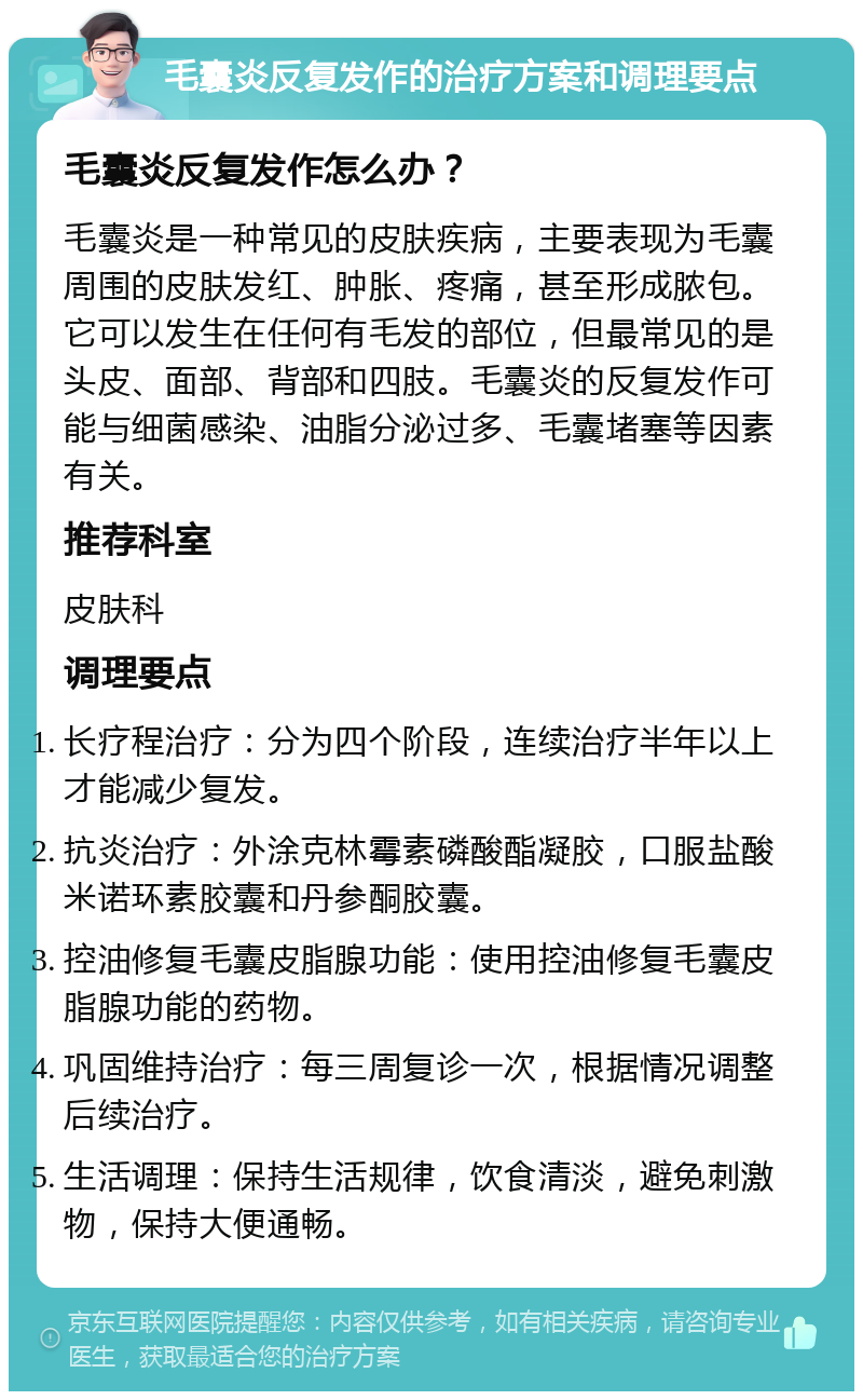 毛囊炎反复发作的治疗方案和调理要点 毛囊炎反复发作怎么办？ 毛囊炎是一种常见的皮肤疾病，主要表现为毛囊周围的皮肤发红、肿胀、疼痛，甚至形成脓包。它可以发生在任何有毛发的部位，但最常见的是头皮、面部、背部和四肢。毛囊炎的反复发作可能与细菌感染、油脂分泌过多、毛囊堵塞等因素有关。 推荐科室 皮肤科 调理要点 长疗程治疗：分为四个阶段，连续治疗半年以上才能减少复发。 抗炎治疗：外涂克林霉素磷酸酯凝胶，口服盐酸米诺环素胶囊和丹参酮胶囊。 控油修复毛囊皮脂腺功能：使用控油修复毛囊皮脂腺功能的药物。 巩固维持治疗：每三周复诊一次，根据情况调整后续治疗。 生活调理：保持生活规律，饮食清淡，避免刺激物，保持大便通畅。