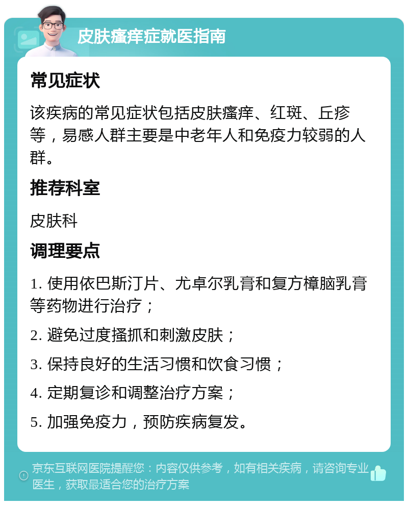 皮肤瘙痒症就医指南 常见症状 该疾病的常见症状包括皮肤瘙痒、红斑、丘疹等，易感人群主要是中老年人和免疫力较弱的人群。 推荐科室 皮肤科 调理要点 1. 使用依巴斯汀片、尤卓尔乳膏和复方樟脑乳膏等药物进行治疗； 2. 避免过度搔抓和刺激皮肤； 3. 保持良好的生活习惯和饮食习惯； 4. 定期复诊和调整治疗方案； 5. 加强免疫力，预防疾病复发。