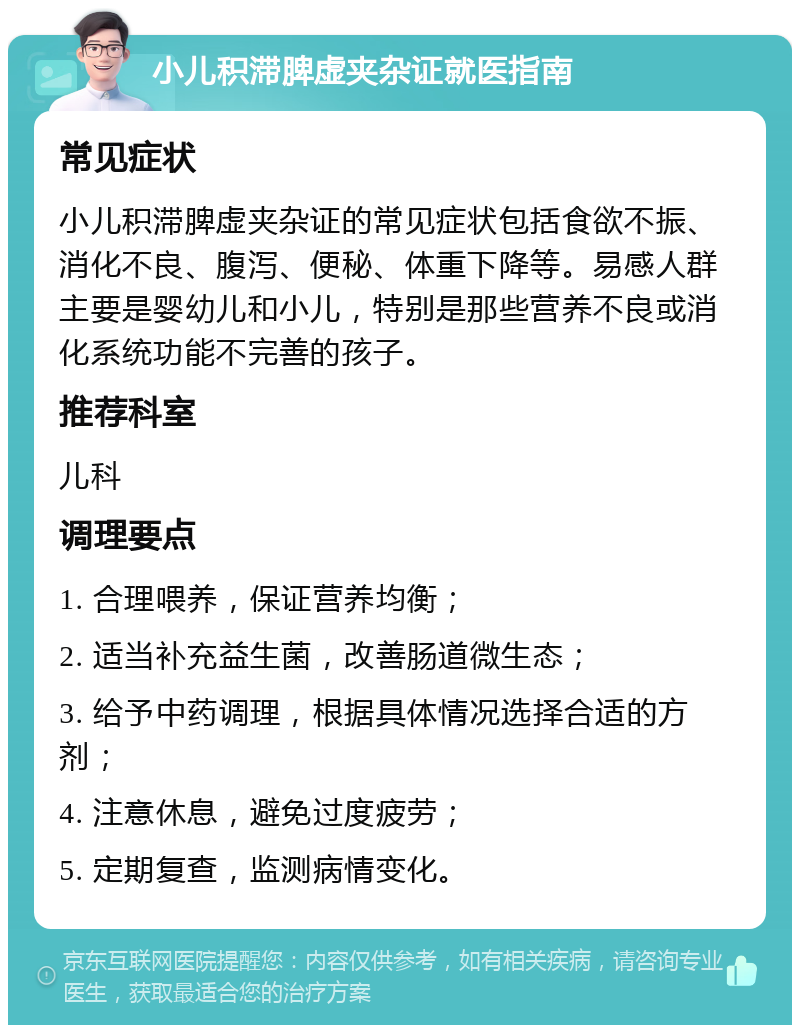 小儿积滞脾虚夹杂证就医指南 常见症状 小儿积滞脾虚夹杂证的常见症状包括食欲不振、消化不良、腹泻、便秘、体重下降等。易感人群主要是婴幼儿和小儿，特别是那些营养不良或消化系统功能不完善的孩子。 推荐科室 儿科 调理要点 1. 合理喂养，保证营养均衡； 2. 适当补充益生菌，改善肠道微生态； 3. 给予中药调理，根据具体情况选择合适的方剂； 4. 注意休息，避免过度疲劳； 5. 定期复查，监测病情变化。