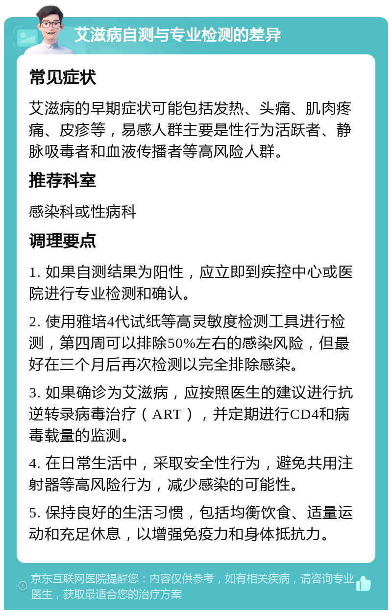 艾滋病自测与专业检测的差异 常见症状 艾滋病的早期症状可能包括发热、头痛、肌肉疼痛、皮疹等，易感人群主要是性行为活跃者、静脉吸毒者和血液传播者等高风险人群。 推荐科室 感染科或性病科 调理要点 1. 如果自测结果为阳性，应立即到疾控中心或医院进行专业检测和确认。 2. 使用雅培4代试纸等高灵敏度检测工具进行检测，第四周可以排除50%左右的感染风险，但最好在三个月后再次检测以完全排除感染。 3. 如果确诊为艾滋病，应按照医生的建议进行抗逆转录病毒治疗（ART），并定期进行CD4和病毒载量的监测。 4. 在日常生活中，采取安全性行为，避免共用注射器等高风险行为，减少感染的可能性。 5. 保持良好的生活习惯，包括均衡饮食、适量运动和充足休息，以增强免疫力和身体抵抗力。