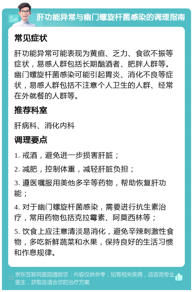 肝功能异常与幽门螺旋杆菌感染的调理指南 常见症状 肝功能异常可能表现为黄疸、乏力、食欲不振等症状，易感人群包括长期酗酒者、肥胖人群等。幽门螺旋杆菌感染可能引起胃炎、消化不良等症状，易感人群包括不注意个人卫生的人群、经常在外就餐的人群等。 推荐科室 肝病科、消化内科 调理要点 1. 戒酒，避免进一步损害肝脏； 2. 减肥，控制体重，减轻肝脏负担； 3. 遵医嘱服用美他多辛等药物，帮助恢复肝功能； 4. 对于幽门螺旋杆菌感染，需要进行抗生素治疗，常用药物包括克拉霉素、阿莫西林等； 5. 饮食上应注意清淡易消化，避免辛辣刺激性食物，多吃新鲜蔬菜和水果，保持良好的生活习惯和作息规律。