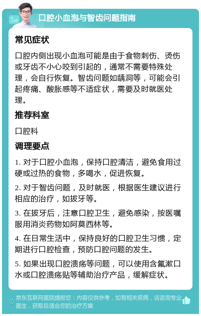 口腔小血泡与智齿问题指南 常见症状 口腔内侧出现小血泡可能是由于食物刺伤、烫伤或牙齿不小心咬到引起的，通常不需要特殊处理，会自行恢复。智齿问题如龋洞等，可能会引起疼痛、酸胀感等不适症状，需要及时就医处理。 推荐科室 口腔科 调理要点 1. 对于口腔小血泡，保持口腔清洁，避免食用过硬或过热的食物，多喝水，促进恢复。 2. 对于智齿问题，及时就医，根据医生建议进行相应的治疗，如拔牙等。 3. 在拔牙后，注意口腔卫生，避免感染，按医嘱服用消炎药物如阿莫西林等。 4. 在日常生活中，保持良好的口腔卫生习惯，定期进行口腔检查，预防口腔问题的发生。 5. 如果出现口腔溃疡等问题，可以使用含氟漱口水或口腔溃疡贴等辅助治疗产品，缓解症状。