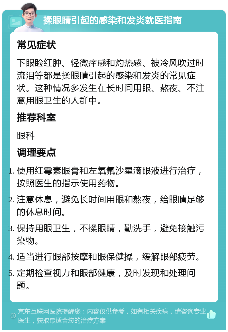 揉眼睛引起的感染和发炎就医指南 常见症状 下眼睑红肿、轻微痒感和灼热感、被冷风吹过时流泪等都是揉眼睛引起的感染和发炎的常见症状。这种情况多发生在长时间用眼、熬夜、不注意用眼卫生的人群中。 推荐科室 眼科 调理要点 使用红霉素眼膏和左氧氟沙星滴眼液进行治疗，按照医生的指示使用药物。 注意休息，避免长时间用眼和熬夜，给眼睛足够的休息时间。 保持用眼卫生，不揉眼睛，勤洗手，避免接触污染物。 适当进行眼部按摩和眼保健操，缓解眼部疲劳。 定期检查视力和眼部健康，及时发现和处理问题。