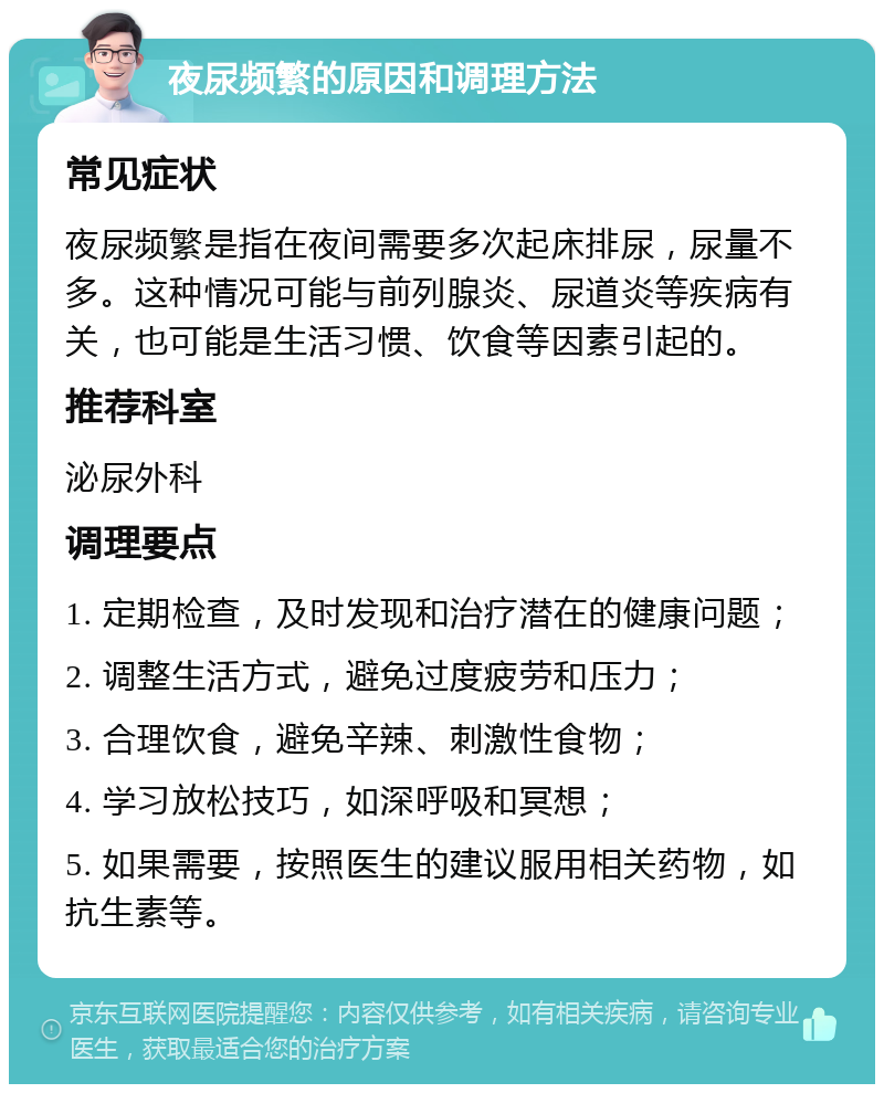 夜尿频繁的原因和调理方法 常见症状 夜尿频繁是指在夜间需要多次起床排尿，尿量不多。这种情况可能与前列腺炎、尿道炎等疾病有关，也可能是生活习惯、饮食等因素引起的。 推荐科室 泌尿外科 调理要点 1. 定期检查，及时发现和治疗潜在的健康问题； 2. 调整生活方式，避免过度疲劳和压力； 3. 合理饮食，避免辛辣、刺激性食物； 4. 学习放松技巧，如深呼吸和冥想； 5. 如果需要，按照医生的建议服用相关药物，如抗生素等。