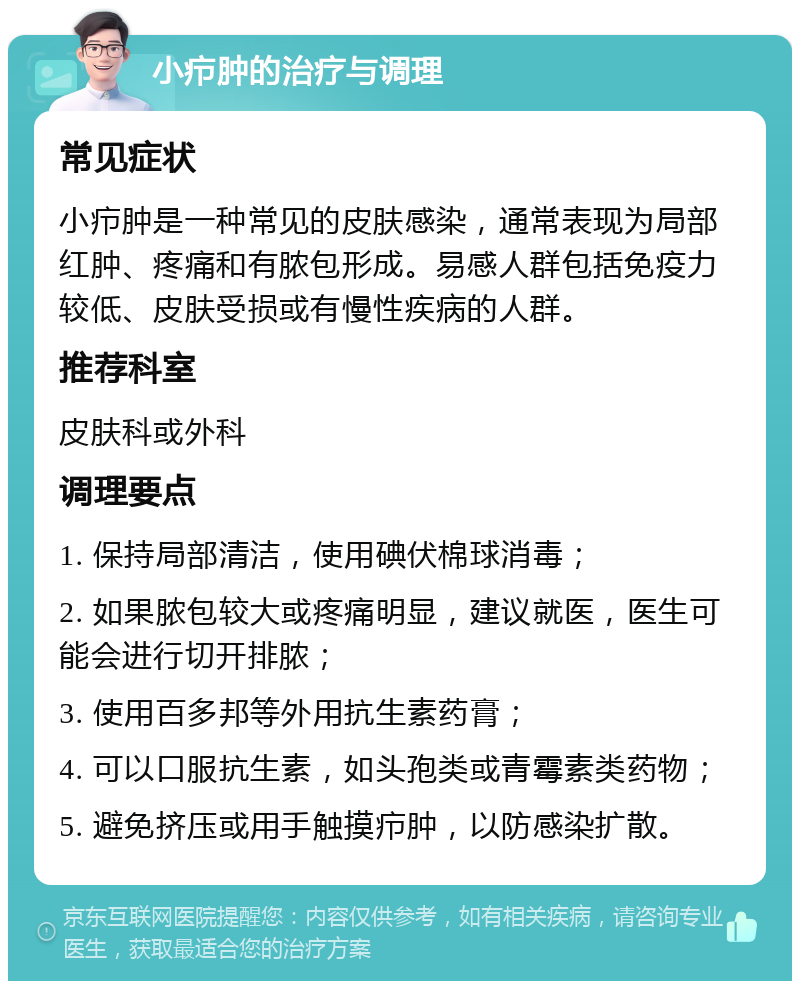 小疖肿的治疗与调理 常见症状 小疖肿是一种常见的皮肤感染，通常表现为局部红肿、疼痛和有脓包形成。易感人群包括免疫力较低、皮肤受损或有慢性疾病的人群。 推荐科室 皮肤科或外科 调理要点 1. 保持局部清洁，使用碘伏棉球消毒； 2. 如果脓包较大或疼痛明显，建议就医，医生可能会进行切开排脓； 3. 使用百多邦等外用抗生素药膏； 4. 可以口服抗生素，如头孢类或青霉素类药物； 5. 避免挤压或用手触摸疖肿，以防感染扩散。