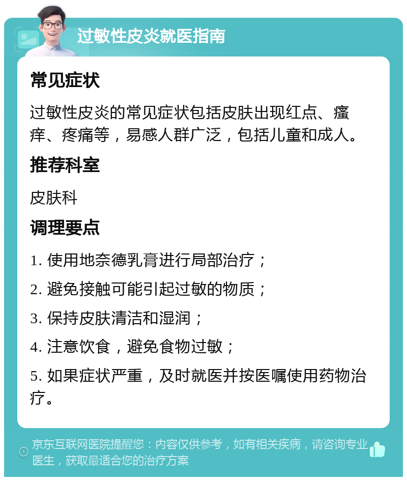 过敏性皮炎就医指南 常见症状 过敏性皮炎的常见症状包括皮肤出现红点、瘙痒、疼痛等，易感人群广泛，包括儿童和成人。 推荐科室 皮肤科 调理要点 1. 使用地奈德乳膏进行局部治疗； 2. 避免接触可能引起过敏的物质； 3. 保持皮肤清洁和湿润； 4. 注意饮食，避免食物过敏； 5. 如果症状严重，及时就医并按医嘱使用药物治疗。