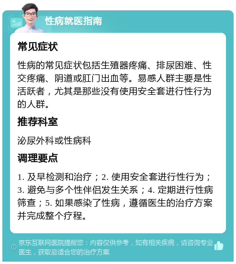 性病就医指南 常见症状 性病的常见症状包括生殖器疼痛、排尿困难、性交疼痛、阴道或肛门出血等。易感人群主要是性活跃者，尤其是那些没有使用安全套进行性行为的人群。 推荐科室 泌尿外科或性病科 调理要点 1. 及早检测和治疗；2. 使用安全套进行性行为；3. 避免与多个性伴侣发生关系；4. 定期进行性病筛查；5. 如果感染了性病，遵循医生的治疗方案并完成整个疗程。