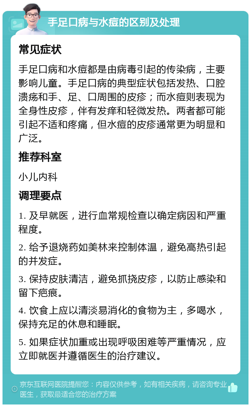 手足口病与水痘的区别及处理 常见症状 手足口病和水痘都是由病毒引起的传染病，主要影响儿童。手足口病的典型症状包括发热、口腔溃疡和手、足、口周围的皮疹；而水痘则表现为全身性皮疹，伴有发痒和轻微发热。两者都可能引起不适和疼痛，但水痘的皮疹通常更为明显和广泛。 推荐科室 小儿内科 调理要点 1. 及早就医，进行血常规检查以确定病因和严重程度。 2. 给予退烧药如美林来控制体温，避免高热引起的并发症。 3. 保持皮肤清洁，避免抓挠皮疹，以防止感染和留下疤痕。 4. 饮食上应以清淡易消化的食物为主，多喝水，保持充足的休息和睡眠。 5. 如果症状加重或出现呼吸困难等严重情况，应立即就医并遵循医生的治疗建议。