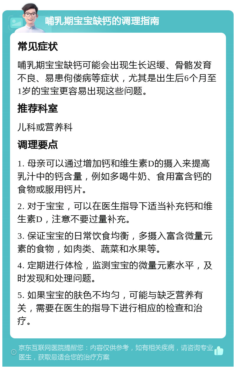 哺乳期宝宝缺钙的调理指南 常见症状 哺乳期宝宝缺钙可能会出现生长迟缓、骨骼发育不良、易患佝偻病等症状，尤其是出生后6个月至1岁的宝宝更容易出现这些问题。 推荐科室 儿科或营养科 调理要点 1. 母亲可以通过增加钙和维生素D的摄入来提高乳汁中的钙含量，例如多喝牛奶、食用富含钙的食物或服用钙片。 2. 对于宝宝，可以在医生指导下适当补充钙和维生素D，注意不要过量补充。 3. 保证宝宝的日常饮食均衡，多摄入富含微量元素的食物，如肉类、蔬菜和水果等。 4. 定期进行体检，监测宝宝的微量元素水平，及时发现和处理问题。 5. 如果宝宝的肤色不均匀，可能与缺乏营养有关，需要在医生的指导下进行相应的检查和治疗。