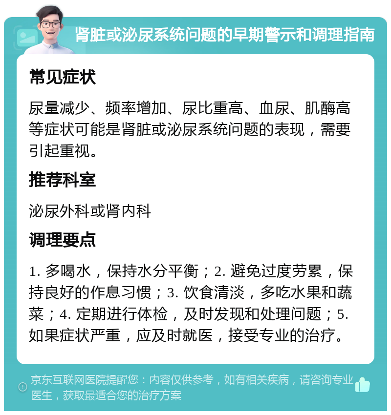 肾脏或泌尿系统问题的早期警示和调理指南 常见症状 尿量减少、频率增加、尿比重高、血尿、肌酶高等症状可能是肾脏或泌尿系统问题的表现，需要引起重视。 推荐科室 泌尿外科或肾内科 调理要点 1. 多喝水，保持水分平衡；2. 避免过度劳累，保持良好的作息习惯；3. 饮食清淡，多吃水果和蔬菜；4. 定期进行体检，及时发现和处理问题；5. 如果症状严重，应及时就医，接受专业的治疗。