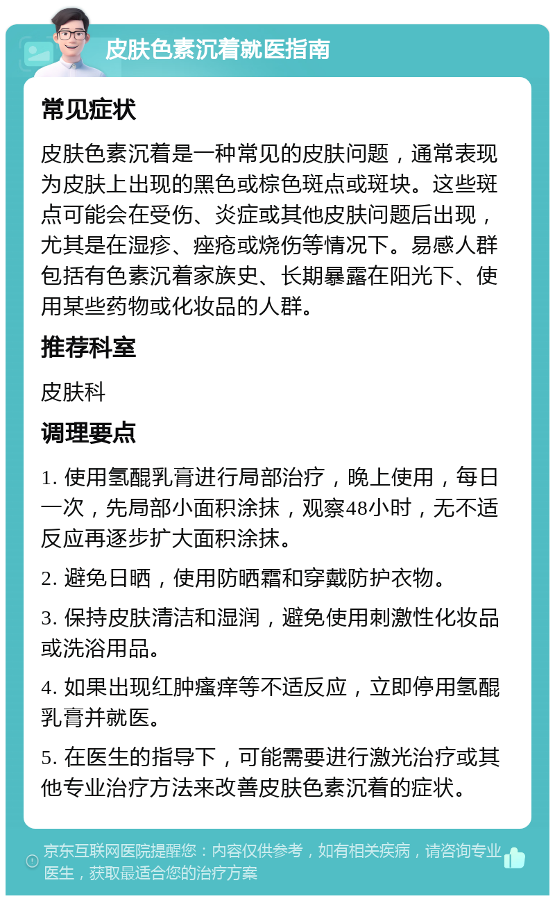 皮肤色素沉着就医指南 常见症状 皮肤色素沉着是一种常见的皮肤问题，通常表现为皮肤上出现的黑色或棕色斑点或斑块。这些斑点可能会在受伤、炎症或其他皮肤问题后出现，尤其是在湿疹、痤疮或烧伤等情况下。易感人群包括有色素沉着家族史、长期暴露在阳光下、使用某些药物或化妆品的人群。 推荐科室 皮肤科 调理要点 1. 使用氢醌乳膏进行局部治疗，晚上使用，每日一次，先局部小面积涂抹，观察48小时，无不适反应再逐步扩大面积涂抹。 2. 避免日晒，使用防晒霜和穿戴防护衣物。 3. 保持皮肤清洁和湿润，避免使用刺激性化妆品或洗浴用品。 4. 如果出现红肿瘙痒等不适反应，立即停用氢醌乳膏并就医。 5. 在医生的指导下，可能需要进行激光治疗或其他专业治疗方法来改善皮肤色素沉着的症状。