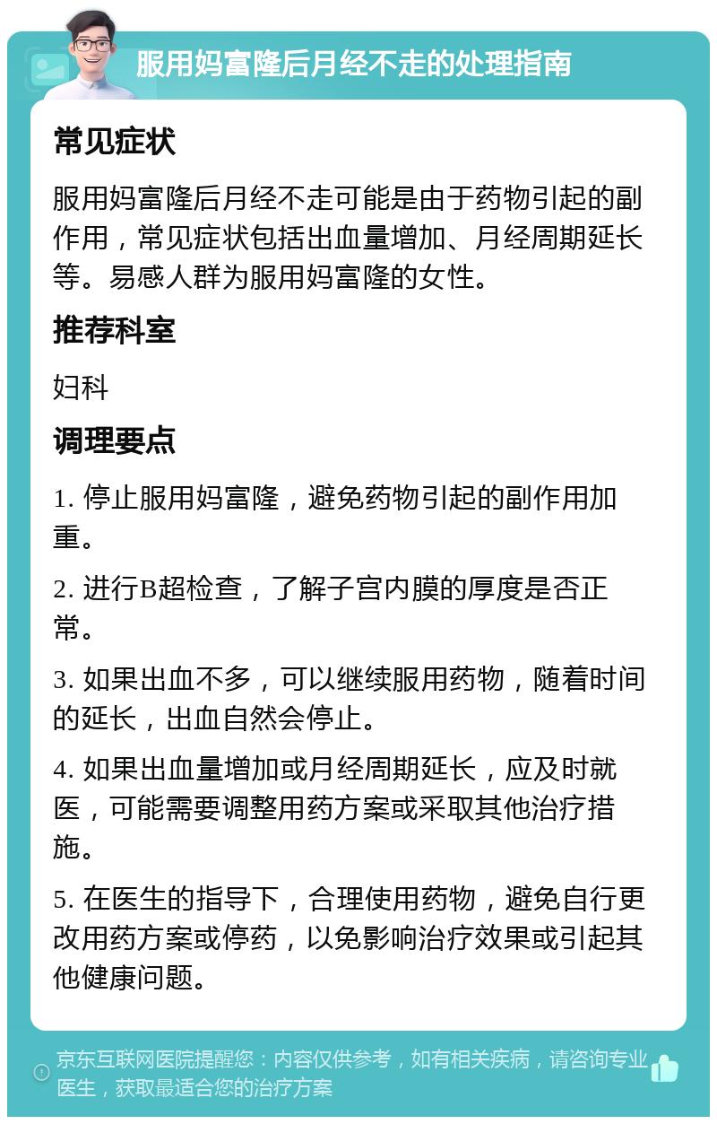 服用妈富隆后月经不走的处理指南 常见症状 服用妈富隆后月经不走可能是由于药物引起的副作用，常见症状包括出血量增加、月经周期延长等。易感人群为服用妈富隆的女性。 推荐科室 妇科 调理要点 1. 停止服用妈富隆，避免药物引起的副作用加重。 2. 进行B超检查，了解子宫内膜的厚度是否正常。 3. 如果出血不多，可以继续服用药物，随着时间的延长，出血自然会停止。 4. 如果出血量增加或月经周期延长，应及时就医，可能需要调整用药方案或采取其他治疗措施。 5. 在医生的指导下，合理使用药物，避免自行更改用药方案或停药，以免影响治疗效果或引起其他健康问题。