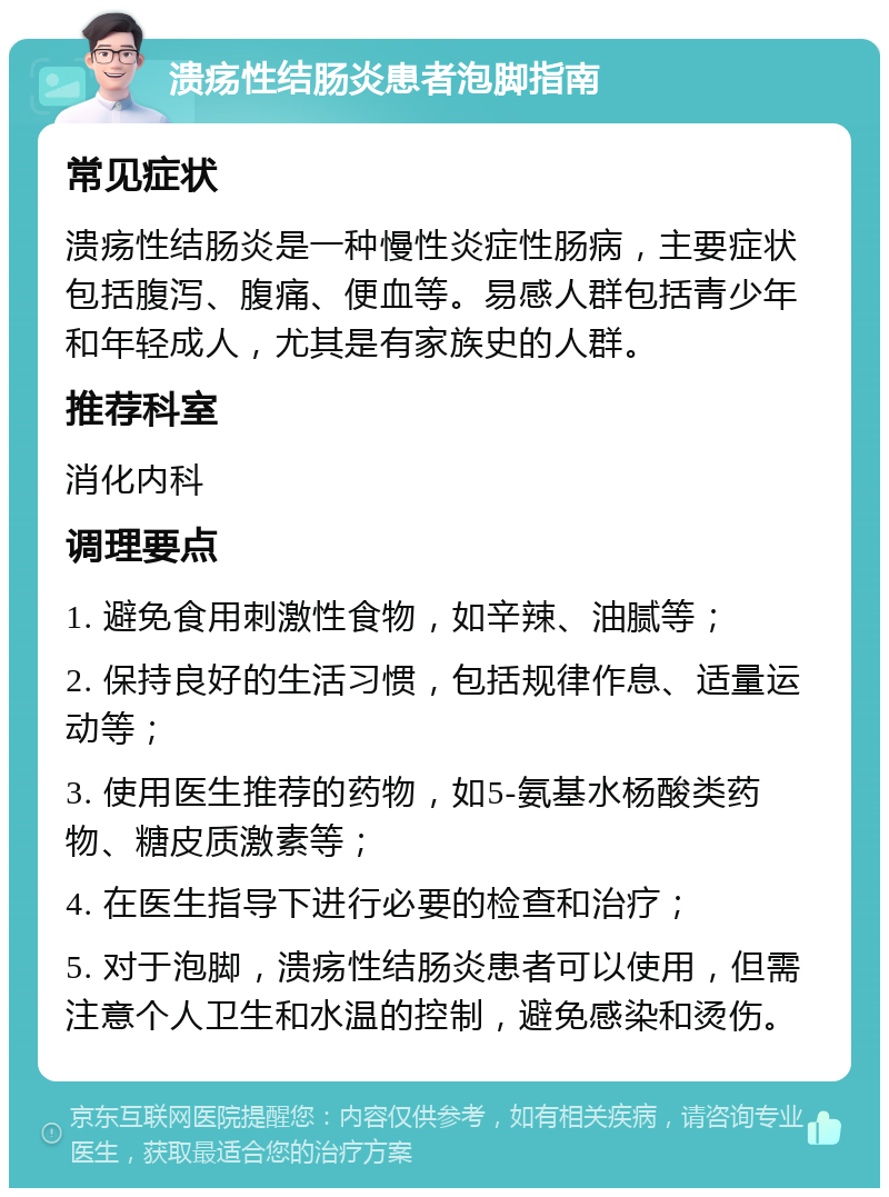 溃疡性结肠炎患者泡脚指南 常见症状 溃疡性结肠炎是一种慢性炎症性肠病，主要症状包括腹泻、腹痛、便血等。易感人群包括青少年和年轻成人，尤其是有家族史的人群。 推荐科室 消化内科 调理要点 1. 避免食用刺激性食物，如辛辣、油腻等； 2. 保持良好的生活习惯，包括规律作息、适量运动等； 3. 使用医生推荐的药物，如5-氨基水杨酸类药物、糖皮质激素等； 4. 在医生指导下进行必要的检查和治疗； 5. 对于泡脚，溃疡性结肠炎患者可以使用，但需注意个人卫生和水温的控制，避免感染和烫伤。