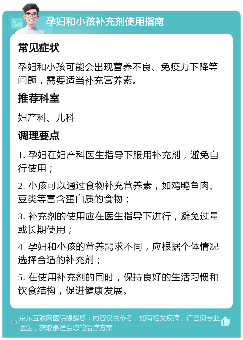 孕妇和小孩补充剂使用指南 常见症状 孕妇和小孩可能会出现营养不良、免疫力下降等问题，需要适当补充营养素。 推荐科室 妇产科、儿科 调理要点 1. 孕妇在妇产科医生指导下服用补充剂，避免自行使用； 2. 小孩可以通过食物补充营养素，如鸡鸭鱼肉、豆类等富含蛋白质的食物； 3. 补充剂的使用应在医生指导下进行，避免过量或长期使用； 4. 孕妇和小孩的营养需求不同，应根据个体情况选择合适的补充剂； 5. 在使用补充剂的同时，保持良好的生活习惯和饮食结构，促进健康发展。