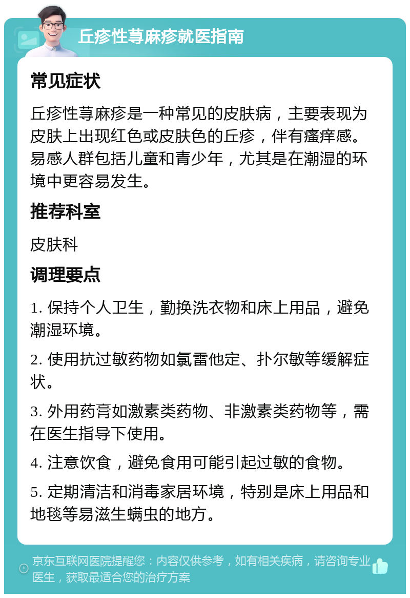 丘疹性荨麻疹就医指南 常见症状 丘疹性荨麻疹是一种常见的皮肤病，主要表现为皮肤上出现红色或皮肤色的丘疹，伴有瘙痒感。易感人群包括儿童和青少年，尤其是在潮湿的环境中更容易发生。 推荐科室 皮肤科 调理要点 1. 保持个人卫生，勤换洗衣物和床上用品，避免潮湿环境。 2. 使用抗过敏药物如氯雷他定、扑尔敏等缓解症状。 3. 外用药膏如激素类药物、非激素类药物等，需在医生指导下使用。 4. 注意饮食，避免食用可能引起过敏的食物。 5. 定期清洁和消毒家居环境，特别是床上用品和地毯等易滋生螨虫的地方。