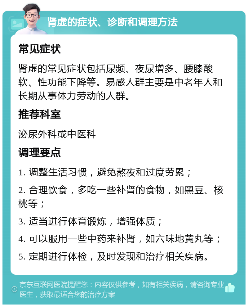 肾虚的症状、诊断和调理方法 常见症状 肾虚的常见症状包括尿频、夜尿增多、腰膝酸软、性功能下降等。易感人群主要是中老年人和长期从事体力劳动的人群。 推荐科室 泌尿外科或中医科 调理要点 1. 调整生活习惯，避免熬夜和过度劳累； 2. 合理饮食，多吃一些补肾的食物，如黑豆、核桃等； 3. 适当进行体育锻炼，增强体质； 4. 可以服用一些中药来补肾，如六味地黄丸等； 5. 定期进行体检，及时发现和治疗相关疾病。