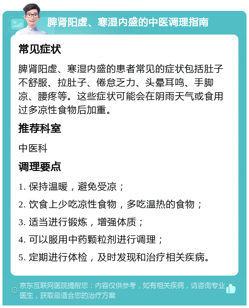 脾肾阳虚、寒湿内盛的中医调理指南 常见症状 脾肾阳虚、寒湿内盛的患者常见的症状包括肚子不舒服、拉肚子、倦怠乏力、头晕耳鸣、手脚凉、腰疼等。这些症状可能会在阴雨天气或食用过多凉性食物后加重。 推荐科室 中医科 调理要点 1. 保持温暖，避免受凉； 2. 饮食上少吃凉性食物，多吃温热的食物； 3. 适当进行锻炼，增强体质； 4. 可以服用中药颗粒剂进行调理； 5. 定期进行体检，及时发现和治疗相关疾病。