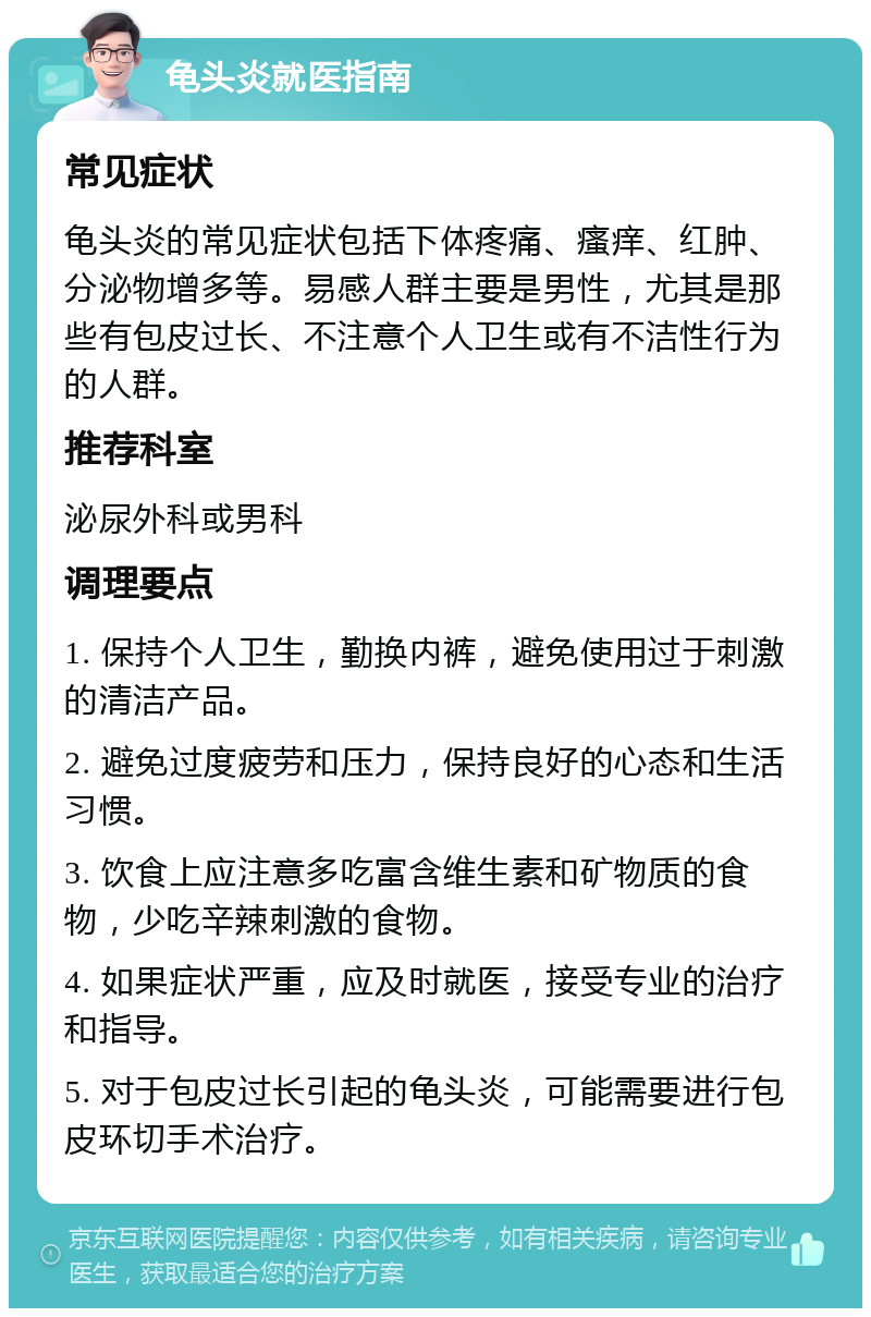 龟头炎就医指南 常见症状 龟头炎的常见症状包括下体疼痛、瘙痒、红肿、分泌物增多等。易感人群主要是男性，尤其是那些有包皮过长、不注意个人卫生或有不洁性行为的人群。 推荐科室 泌尿外科或男科 调理要点 1. 保持个人卫生，勤换内裤，避免使用过于刺激的清洁产品。 2. 避免过度疲劳和压力，保持良好的心态和生活习惯。 3. 饮食上应注意多吃富含维生素和矿物质的食物，少吃辛辣刺激的食物。 4. 如果症状严重，应及时就医，接受专业的治疗和指导。 5. 对于包皮过长引起的龟头炎，可能需要进行包皮环切手术治疗。