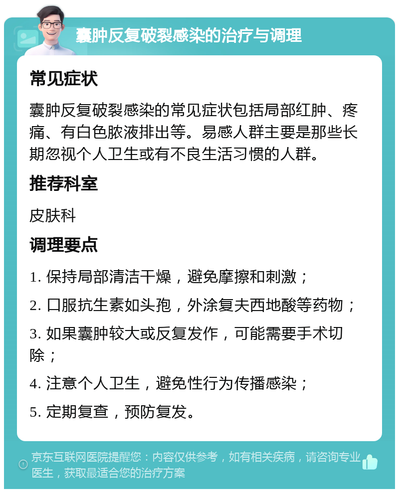 囊肿反复破裂感染的治疗与调理 常见症状 囊肿反复破裂感染的常见症状包括局部红肿、疼痛、有白色脓液排出等。易感人群主要是那些长期忽视个人卫生或有不良生活习惯的人群。 推荐科室 皮肤科 调理要点 1. 保持局部清洁干燥，避免摩擦和刺激； 2. 口服抗生素如头孢，外涂复夫西地酸等药物； 3. 如果囊肿较大或反复发作，可能需要手术切除； 4. 注意个人卫生，避免性行为传播感染； 5. 定期复查，预防复发。