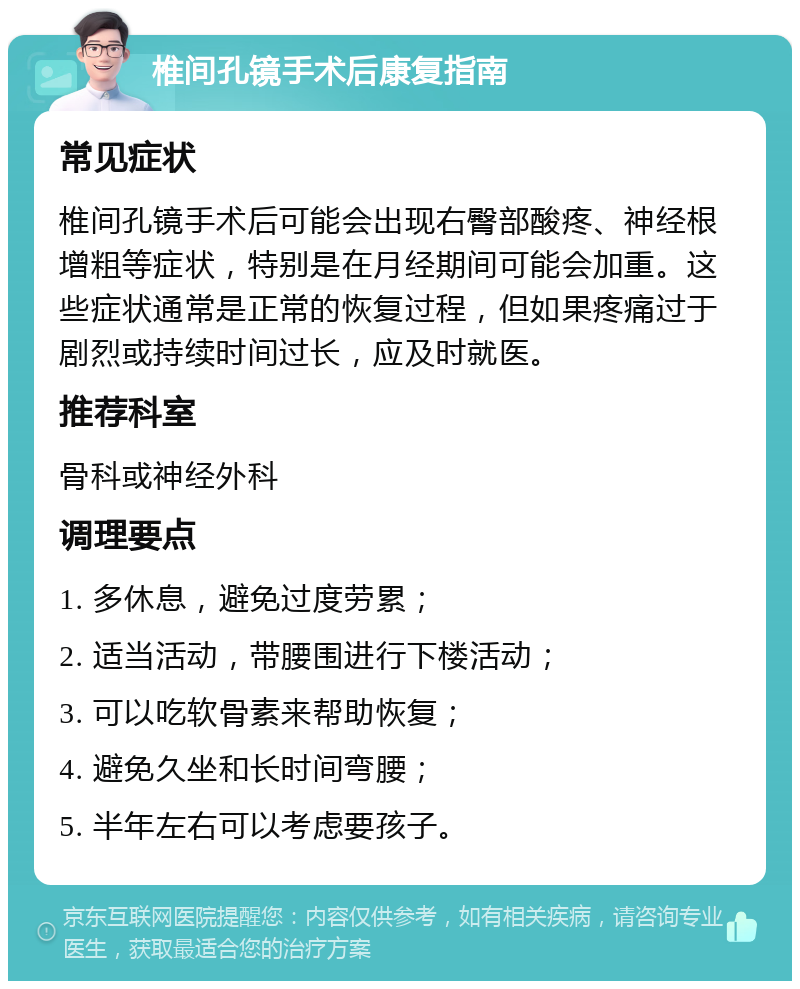 椎间孔镜手术后康复指南 常见症状 椎间孔镜手术后可能会出现右臀部酸疼、神经根增粗等症状，特别是在月经期间可能会加重。这些症状通常是正常的恢复过程，但如果疼痛过于剧烈或持续时间过长，应及时就医。 推荐科室 骨科或神经外科 调理要点 1. 多休息，避免过度劳累； 2. 适当活动，带腰围进行下楼活动； 3. 可以吃软骨素来帮助恢复； 4. 避免久坐和长时间弯腰； 5. 半年左右可以考虑要孩子。