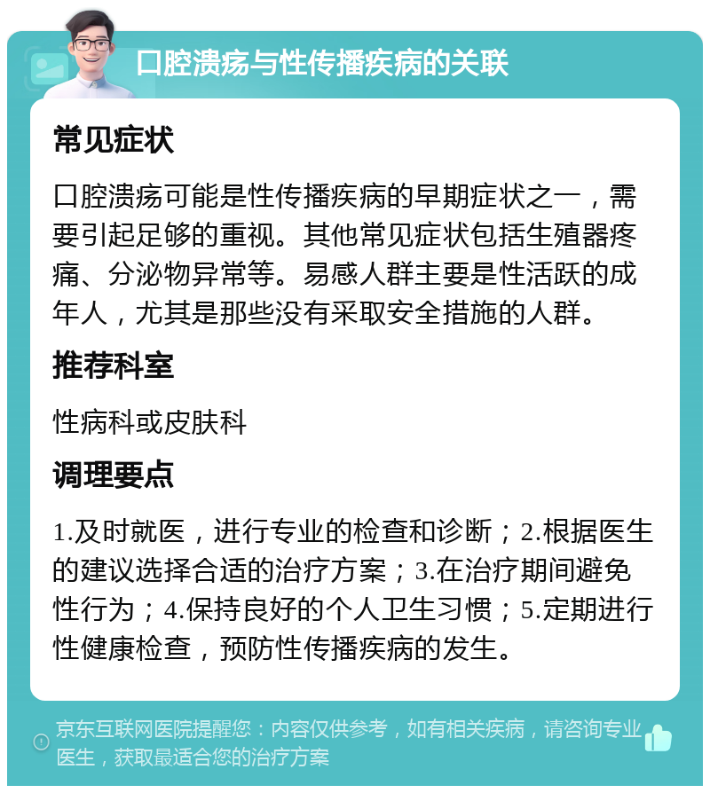 口腔溃疡与性传播疾病的关联 常见症状 口腔溃疡可能是性传播疾病的早期症状之一，需要引起足够的重视。其他常见症状包括生殖器疼痛、分泌物异常等。易感人群主要是性活跃的成年人，尤其是那些没有采取安全措施的人群。 推荐科室 性病科或皮肤科 调理要点 1.及时就医，进行专业的检查和诊断；2.根据医生的建议选择合适的治疗方案；3.在治疗期间避免性行为；4.保持良好的个人卫生习惯；5.定期进行性健康检查，预防性传播疾病的发生。