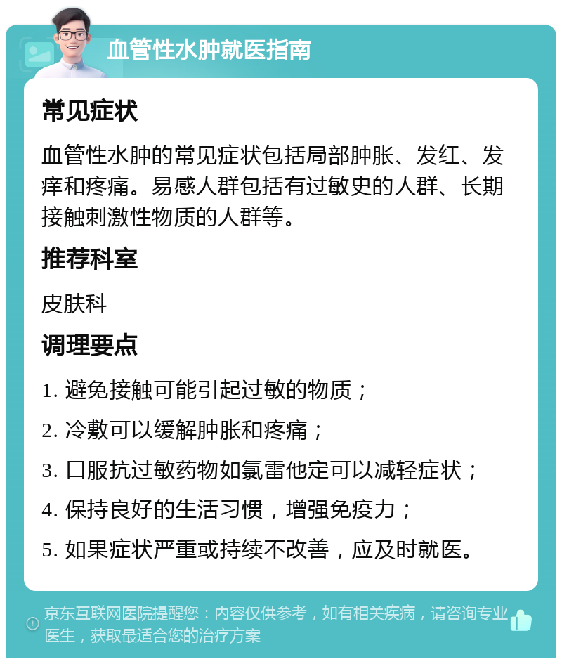 血管性水肿就医指南 常见症状 血管性水肿的常见症状包括局部肿胀、发红、发痒和疼痛。易感人群包括有过敏史的人群、长期接触刺激性物质的人群等。 推荐科室 皮肤科 调理要点 1. 避免接触可能引起过敏的物质； 2. 冷敷可以缓解肿胀和疼痛； 3. 口服抗过敏药物如氯雷他定可以减轻症状； 4. 保持良好的生活习惯，增强免疫力； 5. 如果症状严重或持续不改善，应及时就医。