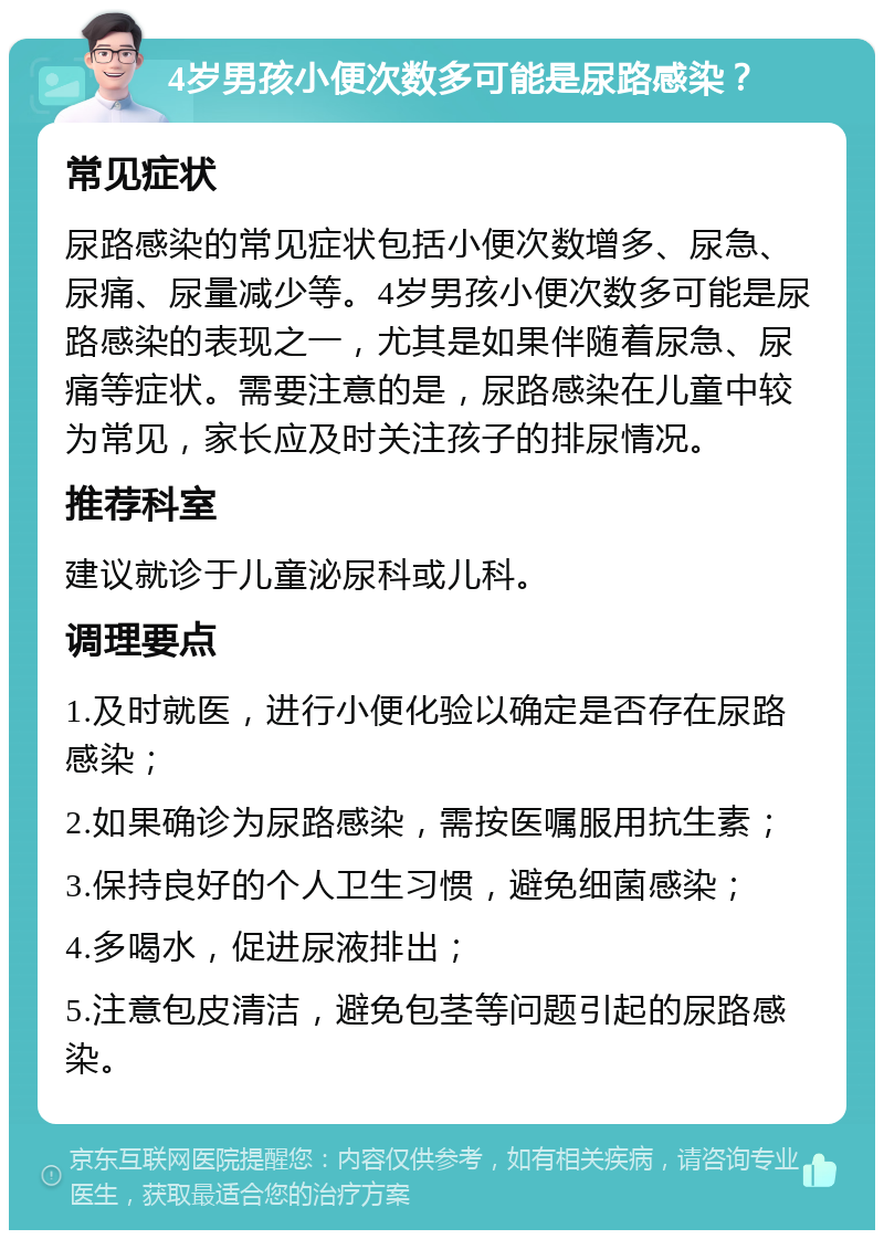 4岁男孩小便次数多可能是尿路感染？ 常见症状 尿路感染的常见症状包括小便次数增多、尿急、尿痛、尿量减少等。4岁男孩小便次数多可能是尿路感染的表现之一，尤其是如果伴随着尿急、尿痛等症状。需要注意的是，尿路感染在儿童中较为常见，家长应及时关注孩子的排尿情况。 推荐科室 建议就诊于儿童泌尿科或儿科。 调理要点 1.及时就医，进行小便化验以确定是否存在尿路感染； 2.如果确诊为尿路感染，需按医嘱服用抗生素； 3.保持良好的个人卫生习惯，避免细菌感染； 4.多喝水，促进尿液排出； 5.注意包皮清洁，避免包茎等问题引起的尿路感染。