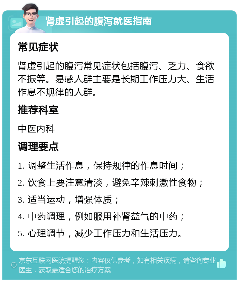 肾虚引起的腹泻就医指南 常见症状 肾虚引起的腹泻常见症状包括腹泻、乏力、食欲不振等。易感人群主要是长期工作压力大、生活作息不规律的人群。 推荐科室 中医内科 调理要点 1. 调整生活作息，保持规律的作息时间； 2. 饮食上要注意清淡，避免辛辣刺激性食物； 3. 适当运动，增强体质； 4. 中药调理，例如服用补肾益气的中药； 5. 心理调节，减少工作压力和生活压力。