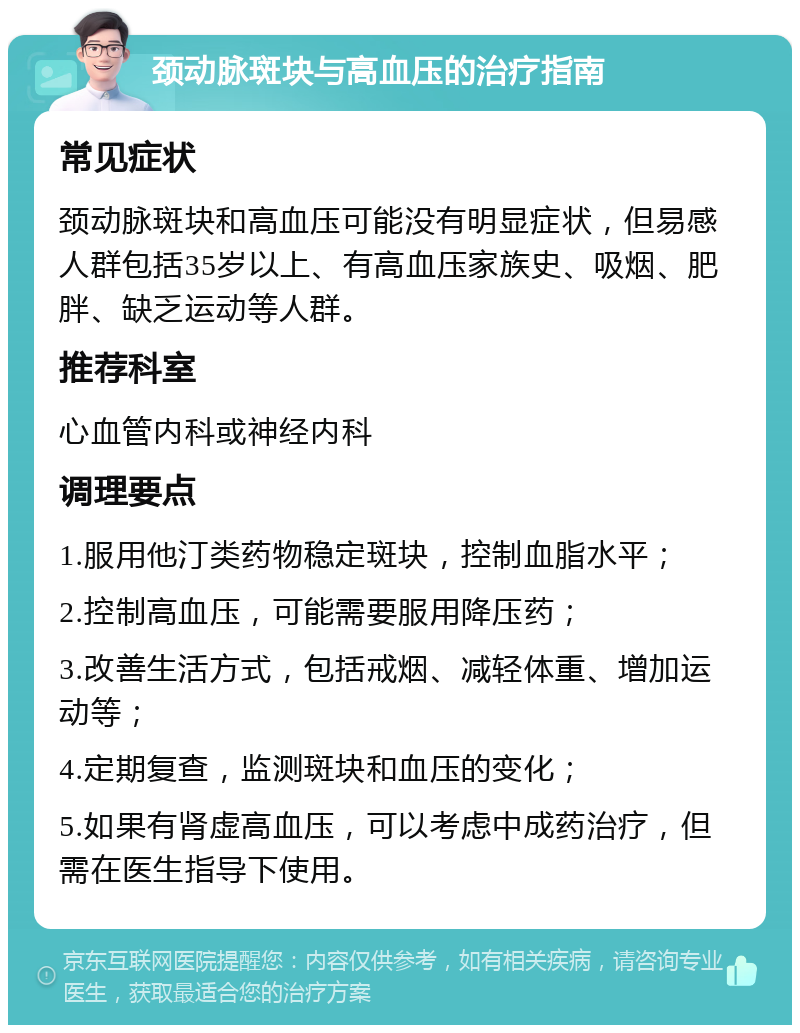 颈动脉斑块与高血压的治疗指南 常见症状 颈动脉斑块和高血压可能没有明显症状，但易感人群包括35岁以上、有高血压家族史、吸烟、肥胖、缺乏运动等人群。 推荐科室 心血管内科或神经内科 调理要点 1.服用他汀类药物稳定斑块，控制血脂水平； 2.控制高血压，可能需要服用降压药； 3.改善生活方式，包括戒烟、减轻体重、增加运动等； 4.定期复查，监测斑块和血压的变化； 5.如果有肾虚高血压，可以考虑中成药治疗，但需在医生指导下使用。