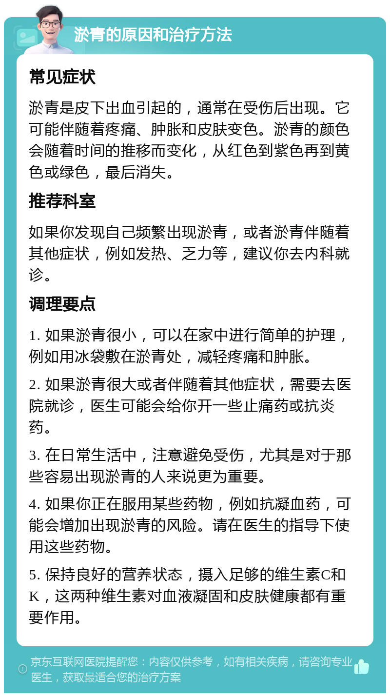 淤青的原因和治疗方法 常见症状 淤青是皮下出血引起的，通常在受伤后出现。它可能伴随着疼痛、肿胀和皮肤变色。淤青的颜色会随着时间的推移而变化，从红色到紫色再到黄色或绿色，最后消失。 推荐科室 如果你发现自己频繁出现淤青，或者淤青伴随着其他症状，例如发热、乏力等，建议你去内科就诊。 调理要点 1. 如果淤青很小，可以在家中进行简单的护理，例如用冰袋敷在淤青处，减轻疼痛和肿胀。 2. 如果淤青很大或者伴随着其他症状，需要去医院就诊，医生可能会给你开一些止痛药或抗炎药。 3. 在日常生活中，注意避免受伤，尤其是对于那些容易出现淤青的人来说更为重要。 4. 如果你正在服用某些药物，例如抗凝血药，可能会增加出现淤青的风险。请在医生的指导下使用这些药物。 5. 保持良好的营养状态，摄入足够的维生素C和K，这两种维生素对血液凝固和皮肤健康都有重要作用。